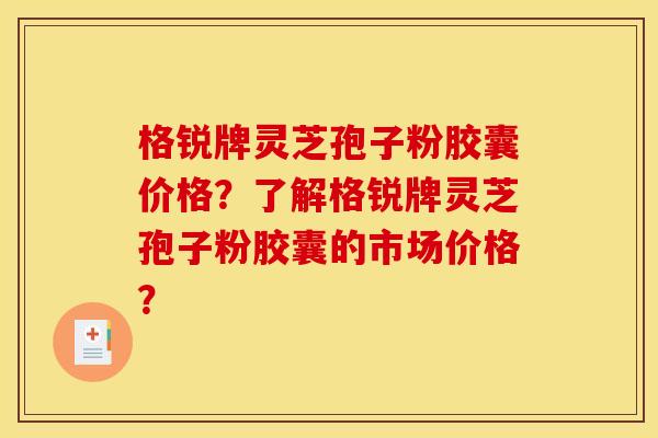 格锐牌灵芝孢子粉胶囊价格？了解格锐牌灵芝孢子粉胶囊的市场价格？