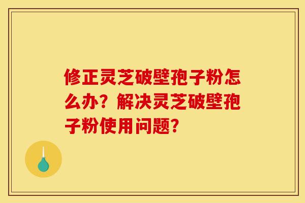修正灵芝破壁孢子粉怎么办？解决灵芝破壁孢子粉使用问题？