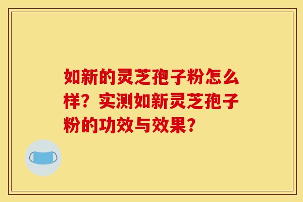 如新的灵芝孢子粉怎么样？实测如新灵芝孢子粉的功效与效果？