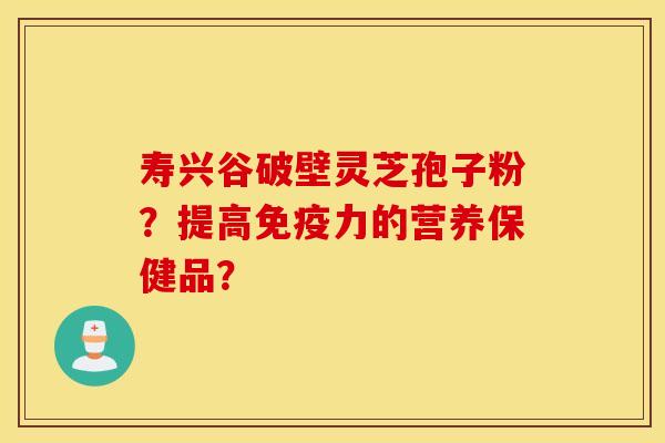 寿兴谷破壁灵芝孢子粉？提高免疫力的营养保健品？