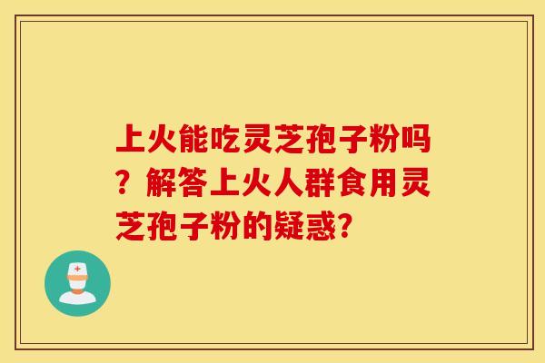 上火能吃灵芝孢子粉吗？解答上火人群食用灵芝孢子粉的疑惑？