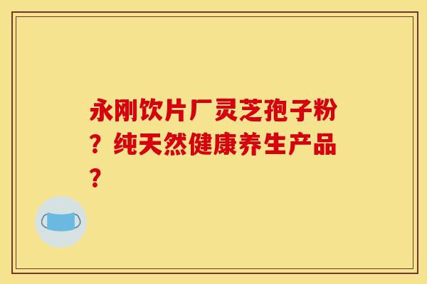 永刚饮片厂灵芝孢子粉？纯天然健康养生产品？