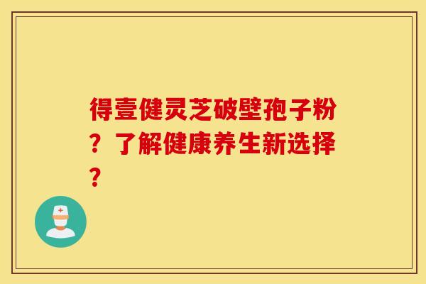 得壹健灵芝破壁孢子粉？了解健康养生新选择？