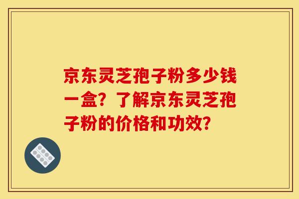 京东灵芝孢子粉多少钱一盒？了解京东灵芝孢子粉的价格和功效？
