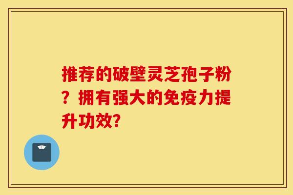 推荐的破壁灵芝孢子粉？拥有强大的免疫力提升功效？