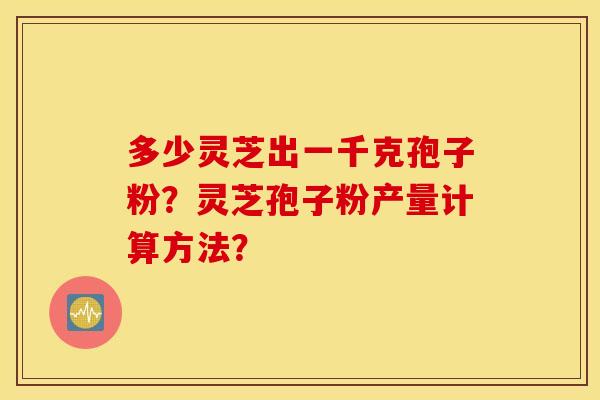 多少灵芝出一千克孢子粉？灵芝孢子粉产量计算方法？