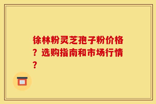 徐林粉灵芝孢子粉价格？选购指南和市场行情？