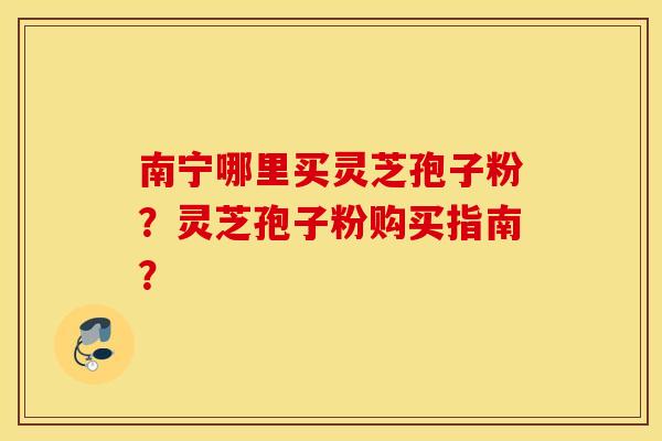 南宁哪里买灵芝孢子粉？灵芝孢子粉购买指南？