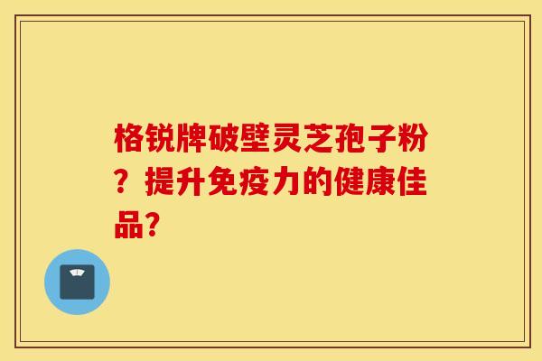 格锐牌破壁灵芝孢子粉？提升免疫力的健康佳品？