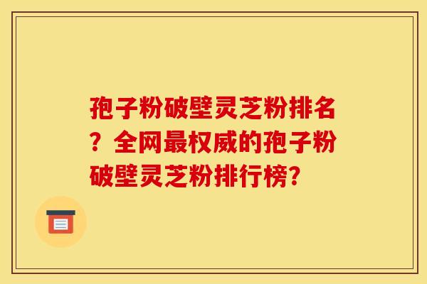 孢子粉破壁灵芝粉排名？全网权威的孢子粉破壁灵芝粉排行榜？
