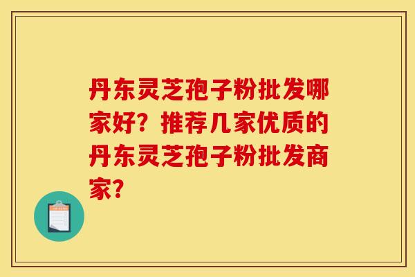 丹东灵芝孢子粉批发哪家好？推荐几家优质的丹东灵芝孢子粉批发商家？