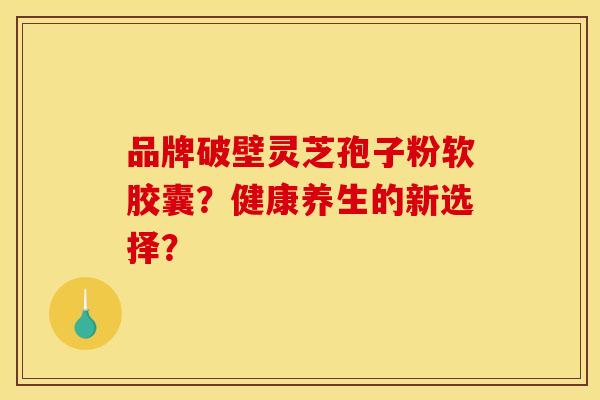 品牌破壁灵芝孢子粉软胶囊？健康养生的新选择？