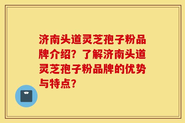 济南头道灵芝孢子粉品牌介绍？了解济南头道灵芝孢子粉品牌的优势与特点？