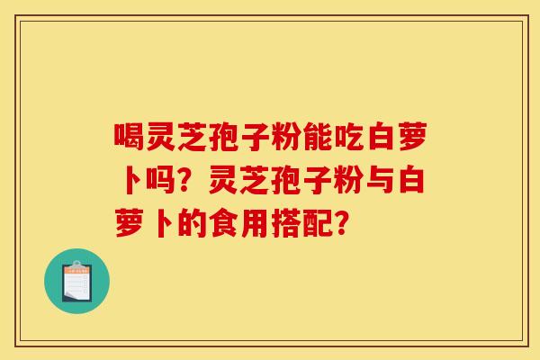 喝灵芝孢子粉能吃白萝卜吗？灵芝孢子粉与白萝卜的食用搭配？