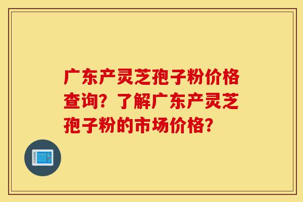 广东产灵芝孢子粉价格查询？了解广东产灵芝孢子粉的市场价格？