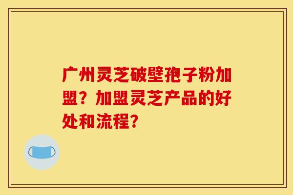 广州灵芝破壁孢子粉加盟？加盟灵芝产品的好处和流程？