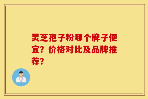 灵芝孢子粉哪个牌子便宜？价格对比及品牌推荐？