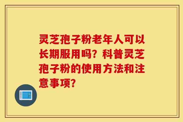 灵芝孢子粉老年人可以长期服用吗？科普灵芝孢子粉的使用方法和注意事项？