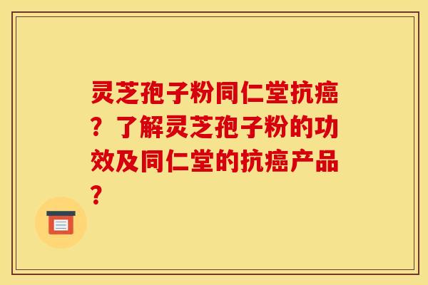 灵芝孢子粉同仁堂抗癌？了解灵芝孢子粉的功效及同仁堂的抗癌产品？