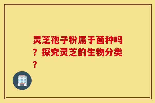 灵芝孢子粉属于菌种吗？探究灵芝的生物分类？