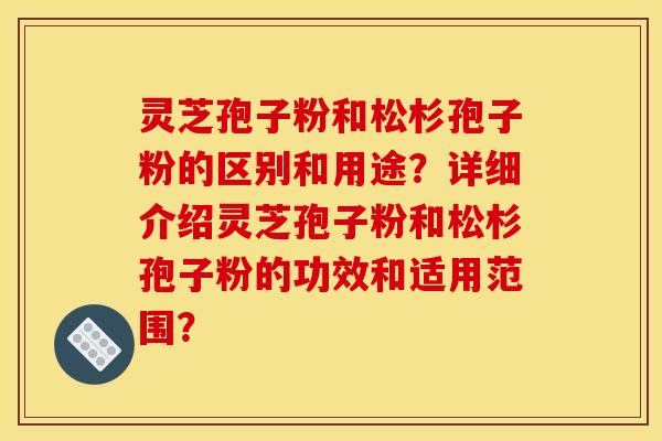 灵芝孢子粉和松杉孢子粉的区别和用途？详细介绍灵芝孢子粉和松杉孢子粉的功效和适用范围？