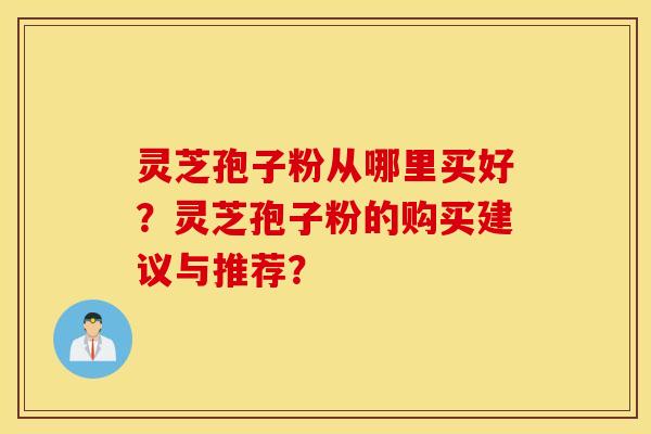 灵芝孢子粉从哪里买好？灵芝孢子粉的购买建议与推荐？