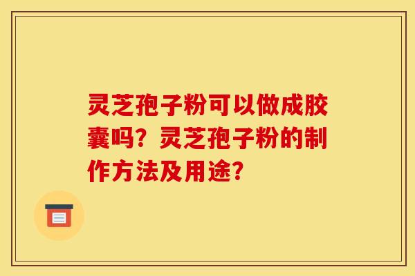 灵芝孢子粉可以做成胶囊吗？灵芝孢子粉的制作方法及用途？