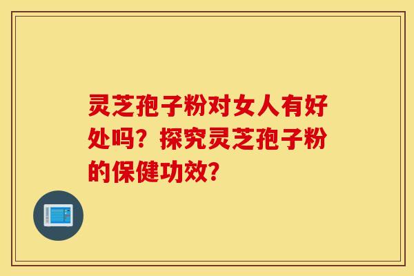 灵芝孢子粉对女人有好处吗？探究灵芝孢子粉的保健功效？