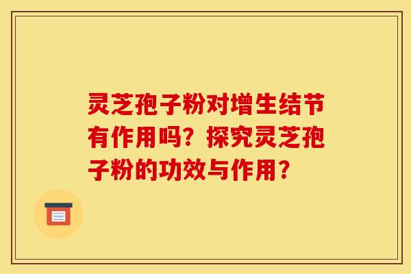 灵芝孢子粉对增生结节有作用吗？探究灵芝孢子粉的功效与作用？