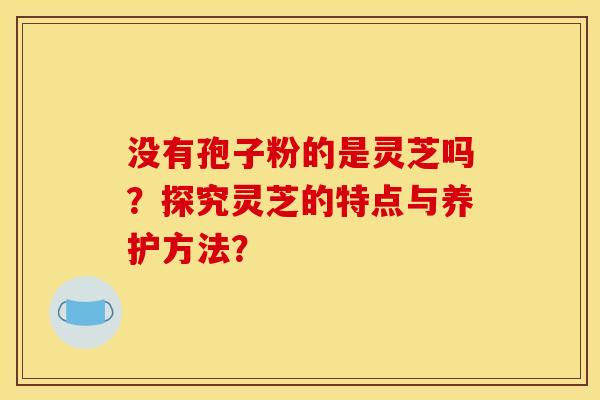 没有孢子粉的是灵芝吗？探究灵芝的特点与养护方法？