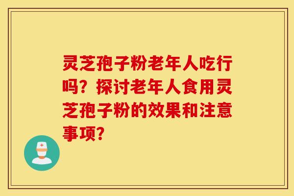 灵芝孢子粉老年人吃行吗？探讨老年人食用灵芝孢子粉的效果和注意事项？
