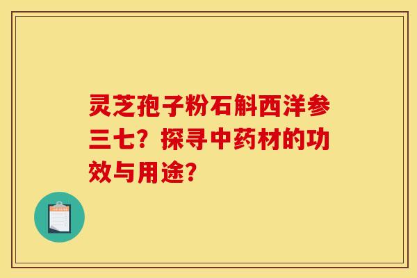 灵芝孢子粉石斛西洋参三七？探寻中药材的功效与用途？