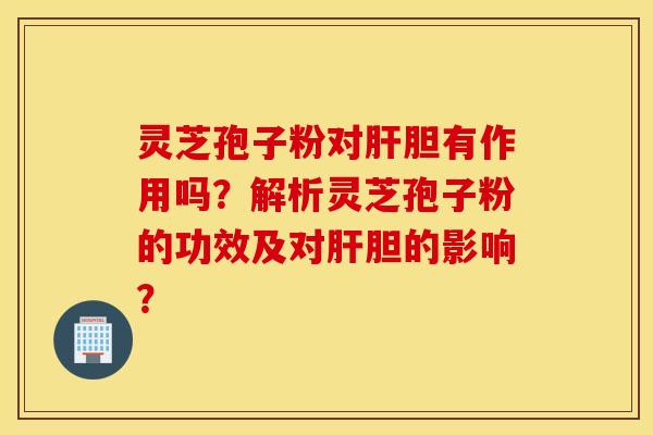 灵芝孢子粉对肝胆有作用吗？解析灵芝孢子粉的功效及对肝胆的影响？