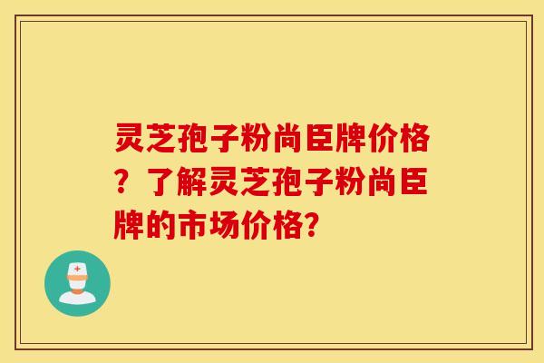 灵芝孢子粉尚臣牌价格？了解灵芝孢子粉尚臣牌的市场价格？