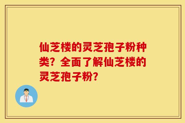 仙芝楼的灵芝孢子粉种类？全面了解仙芝楼的灵芝孢子粉？