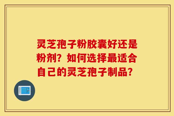 灵芝孢子粉胶囊好还是粉剂？如何选择最适合自己的灵芝孢子制品？