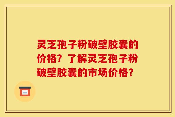 灵芝孢子粉破壁胶囊的价格？了解灵芝孢子粉破壁胶囊的市场价格？