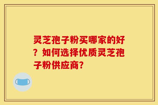 灵芝孢子粉买哪家的好？如何选择优质灵芝孢子粉供应商？