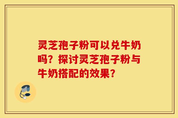 灵芝孢子粉可以兑牛奶吗？探讨灵芝孢子粉与牛奶搭配的效果？