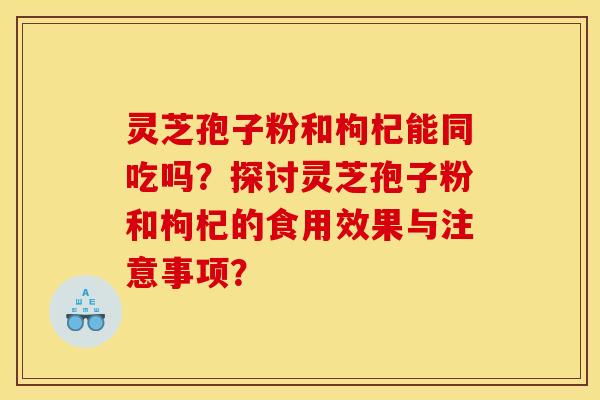 灵芝孢子粉和枸杞能同吃吗？探讨灵芝孢子粉和枸杞的食用效果与注意事项？