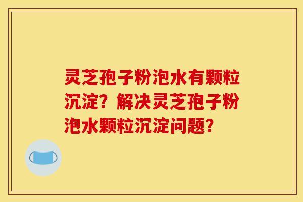 灵芝孢子粉泡水有颗粒沉淀？解决灵芝孢子粉泡水颗粒沉淀问题？