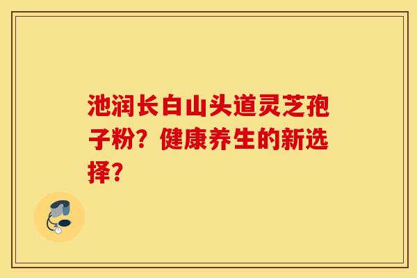 池润长白山头道灵芝孢子粉？健康养生的新选择？