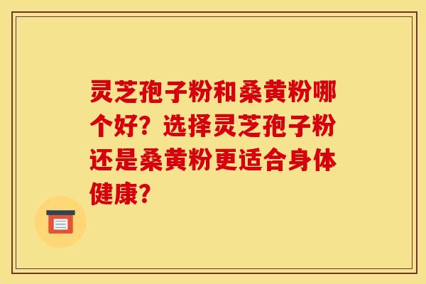 灵芝孢子粉和桑黄粉哪个好？选择灵芝孢子粉还是桑黄粉更适合身体健康？