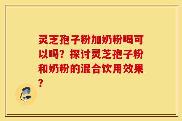 灵芝孢子粉加奶粉喝可以吗？探讨灵芝孢子粉和奶粉的混合饮用效果？