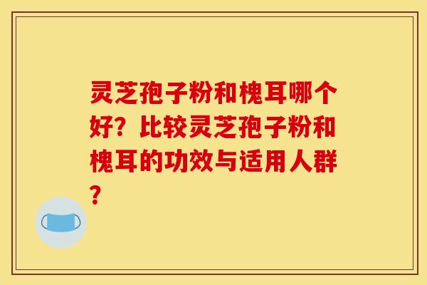 灵芝孢子粉和槐耳哪个好？比较灵芝孢子粉和槐耳的功效与适用人群？
