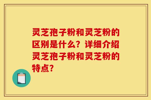 灵芝孢子粉和灵芝粉的区别是什么？详细介绍灵芝孢子粉和灵芝粉的特点？