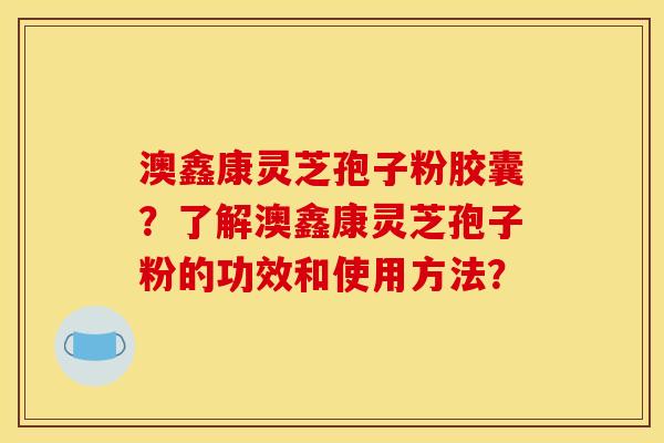 澳鑫康灵芝孢子粉胶囊？了解澳鑫康灵芝孢子粉的功效和使用方法？