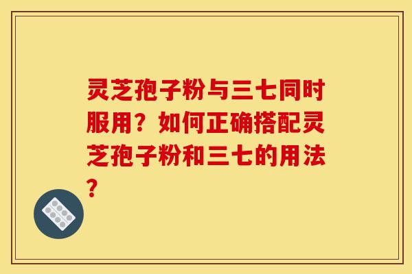 灵芝孢子粉与三七同时服用？如何正确搭配灵芝孢子粉和三七的用法？