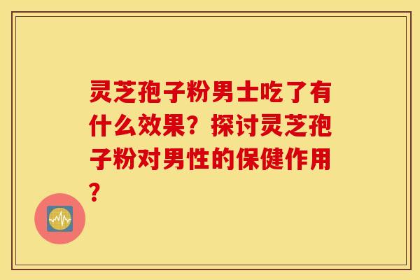 灵芝孢子粉男士吃了有什么效果？探讨灵芝孢子粉对男性的保健作用？