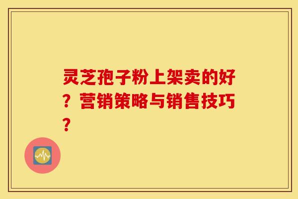 灵芝孢子粉上架卖的好？营销策略与销售技巧？